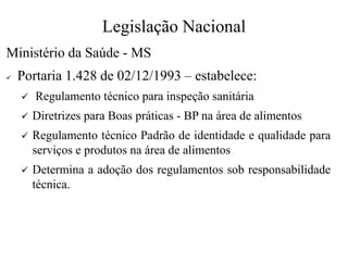 Legislação Nacional
Ministério da Saúde - MS
✓ Portaria 1.428 de 02/12/1993 – estabelece:
✓ Regulamento técnico para inspeção sanitária
✓ Diretrizes para Boas práticas - BP na área de alimentos
✓ Regulamento técnico Padrão de identidade e qualidade para
serviços e produtos na área de alimentos
✓ Determina a adoção dos regulamentos sob responsabilidade
técnica.
 