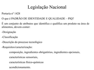 Legislação Nacional
Portaria nº 1428
O que é PADRÃO DE IDENTIDADE E QUALIDADE – PIQ?
É um conjunto de atributos que identifica e qualifica um produto na área de
alimentos, devem conter:
-Designação
-Classificação
-Descrição do processo tecnológico
-Requisitos/caracterização:
composição, ingredientes obrigatórios, ingredientes opcionais,
características sensoriais,
características físico-químicas
acondicionamento.
 