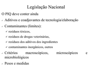 Legislação Nacional
O PIQ deve conter ainda
✓ Aditivos e coadjuvantes de tecnologia/elaboração
✓ Contaminantes (limites):
✓ resíduos tóxicos,
✓ resíduos de drogas veterinárias,
✓ resíduos dos aditivos dos ingredientes
✓ contaminantes inorgânicos, outros
✓ Critérios macroscópicos, microscópicos e
microbiológicos
✓ Pesos e medidas
 