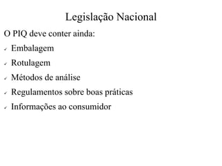 Legislação Nacional
O PIQ deve conter ainda:
✓ Embalagem
✓ Rotulagem
✓ Métodos de análise
✓ Regulamentos sobre boas práticas
✓ Informações ao consumidor
 