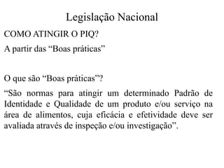 Legislação Nacional
COMO ATINGIR O PIQ?
A partir das “Boas práticas”
O que são “Boas práticas”?
“São normas para atingir um determinado Padrão de
Identidade e Qualidade de um produto e/ou serviço na
área de alimentos, cuja eficácia e efetividade deve ser
avaliada através de inspeção e/ou investigação”.
 
