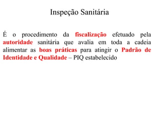 Inspeção Sanitária
É o procedimento da fiscalização efetuado pela
autoridade sanitária que avalia em toda a cadeia
alimentar as boas práticas para atingir o Padrão de
Identidade e Qualidade – PIQ estabelecido
 
