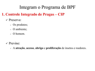 Integram o Programa de BPF
1. Controle Integrado de Pragas – CIP
✓ Preserva:
✓ Os produtos;
✓ O ambiente;
✓ O homem.
✓ Previne:
✓ A atração, acesso, abrigo e proliferação de insetos e roedores.
 