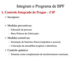 Integram o Programa de BPF
1. Controle Integrado de Pragas – CIP
✓ Incorpora:
✓ Medidas preventivas:
✓ Educação de pessoas;
✓ Boas Práticas de Fabricação.
✓ Medidas corretivas:
✓ Instalação de barreiras físicas (impedem o acesso);
✓ Colocação de armadilhas (captura e identifica).
✓ Controle químico:
✓ Somente como complemento de monitoramento constante.
 