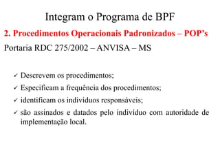 Integram o Programa de BPF
2. Procedimentos Operacionais Padronizados – POP’s
Portaria RDC 275/2002 – ANVISA – MS
✓ Descrevem os procedimentos;
✓ Especificam a frequência dos procedimentos;
✓ identificam os indivíduos responsáveis;
✓ são assinados e datados pelo indivíduo com autoridade de
implementação local.
 
