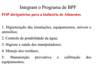 Integram o Programa de BPF
POP obrigatórios para a Indústria de Alimentos
1. Higienização das instalações, equipamentos, móveis e
utensílios;
2. Controle de potabilidade da água;
3. Higiene e saúde dos manipuladores;
4. Manejo dos resíduos;
5. Manutenção preventiva e calibração dos
equipamentos;
 