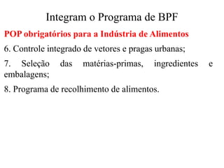 Integram o Programa de BPF
POP obrigatórios para a Indústria de Alimentos
6. Controle integrado de vetores e pragas urbanas;
7. Seleção das matérias-primas, ingredientes e
embalagens;
8. Programa de recolhimento de alimentos.
 