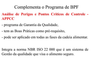 Complementa o Programa de BPF
Análise de Perigos e Pontos Críticos de Controle -
APPCC
- programa de Garantia da Qualidade,
- tem as Boas Práticas como pré-requisito,
- pode ser aplicado em todas as fases da cadeia alimentar.
Integra a norma NBR ISO 22 000 que é um sistema de
Gestão da qualidade que visa o alimento seguro.
 