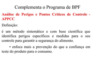 Complementa o Programa de BPF
Análise de Perigos e Pontos Críticos de Controle -
APPCC
Definição:
é um método sistemático e com base científica que
identifica perigos específicos e medidas para o seu
controle para garantir a segurança do alimento.
• enfoca mais a prevenção do que a confiança em
teste do produto para o consumo.
 