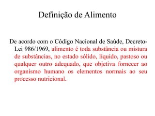 Definição de Alimento
De acordo com o Código Nacional de Saúde, Decreto-
Lei 986/1969, alimento é toda substância ou mistura
de substâncias, no estado sólido, líquido, pastoso ou
qualquer outro adequado, que objetiva fornecer ao
organismo humano os elementos normais ao seu
processo nutricional.
 
