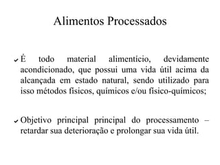 Alimentos Processados
✔ É todo material alimentício, devidamente
acondicionado, que possui uma vida útil acima da
alcançada em estado natural, sendo utilizado para
isso métodos físicos, químicos e/ou físico-químicos;
✔ Objetivo principal principal do processamento –
retardar sua deterioração e prolongar sua vida útil.
 