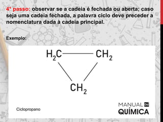 4° passo: observar se a cadeia é fechada ou aberta; caso
seja uma cadeia fechada, a palavra ciclo deve preceder a
nomenclatura dada à cadeia principal.
Exemplo:
Ciclopropano
 