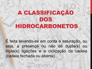 A CLASSIFICAÇÃO
DOS
HIDROCARBONETOS
È feita levando-se em conta a saturação, ou
seja, a presença ou não de dupla(s) ou
tripla(s) ligações e a ciclização da cadeia
(cadeia fechada ou aberta).
 