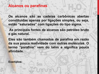 Alcanos ou parafinas
Os alcanos são as cadeias carbônicas abertas
constituídas apenas por ligações simples, ou seja,
estão “saturadas” com ligações do tipo sigma.
As principais fontes de alcanos são petróleo bruto
e gás natural.
Eles são também chamados de parafina em razão
da sua pouca reatividade com outras moléculas. O
termo “parafina” vem do latim e significa pouca
afinidade.
Exemplos:
 