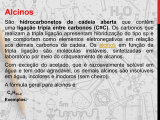 Alcinos
São hidrocarbonetos de cadeia aberta que contêm
uma ligação tripla entre carbonos (C≡C). Os carbonos que
realizam a tripla ligação apresentam hibridização do tipo sp e
se comportam como elementos eletronegativos em relação
aos demais carbonos da cadeia. Os alcinos em função da
tripla ligação são moléculas instáveis, sintetizadas em
laboratório por meio do craqueamento de alcanos.
Com exceção do acetado, que é razoavelmente solúvel em
água e tem odor agradável, os demais alcinos são insolúveis
em água, incolores e inodoros (sem cheiro).
A fórmula geral para alcinos é:
CnH2n-2
Exemplos:
 