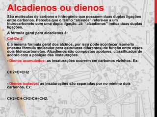 Alcadienos ou dienos
São moléculas de carbono e hidrogênio que possuem duas duplas ligações
entre carbonos. Perceba que o termo “alcenos” refere-se a um
hidrocarboneto com uma dupla ligação. Já “alcadienos” indica duas duplas
ligações.
A fórmula geral para alcadienos é:
CnH2n-2
É a mesma fórmula geral dos alcinos, por isso pode acontecer isomeria
(mesma fórmula molecular para estruturas diferentes) de função entre esses
dois hidrocarbonetos. Alcadienos são compostos apolares, classificados de
acordo com a posição das instaurações.
- Dienos acumulados: as insaturações ocorrem em carbonos vizinhos. Ex:
CH2=C=CH2
- Dienos isolados: as insaturações são separadas por no mínimo dois
carbonos. Ex:
CH2=CH-CH2-CH=CH2.
 
