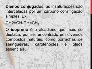 Dienos conjugados: as insaturações são
intercaladas por um carbono com ligação
simples. Ex:
CH2=CH-CH=CH2
O isopreno é o alcadieno que mais se
destaca, por ser encontrado em diversos
compostos naturais, como borrachas de
seringueiras, carotenoides e óleos
essenciais.
 