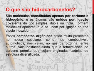 O que são hidrocarbonetos?
São moléculas constituídas apenas por carbono e
hidrogênio, e os átomos são unidos por ligação
covalente do tipo simples, dupla ou tripla. Formam
moléculas apolares, que se unem por ligação do tipo
dipolo induzido.
Esses compostos orgânicos estão muito presentes
no nosso cotidiano, como nos combustíveis
automotivos, nas velas, no gás de cozinha, entre
outros. Vale destacar ainda que a tetravalência do
carbono permite que sejam originadas cadeias de
estrutura diversificada.
 