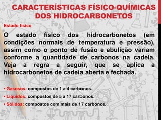 CARACTERÍSTICAS FÍSICO-QUÍMICAS
DOS HIDROCARBONETOS
Estado físico
O estado físico dos hidrocarbonetos (em
condições normais de temperatura e pressão),
assim como o ponto de fusão e ebulição variam
conforme a quantidade de carbonos na cadeia.
Veja a regra a seguir, que se aplica a
hidrocarbonetos de cadeia aberta e fechada.
• Gasosos: compostos de 1 a 4 carbonos.
• Líquidos: compostos de 5 a 17 carbonos.
• Sólidos: compostos com mais de 17 carbonos.
 