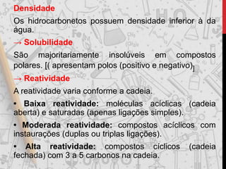 Densidade
Os hidrocarbonetos possuem densidade inferior à da
água.
→ Solubilidade
São majoritariamente insolúveis em compostos
polares. [( apresentam polos (positivo e negativo)]
→ Reatividade
A reatividade varia conforme a cadeia.
• Baixa reatividade: moléculas acíclicas (cadeia
aberta) e saturadas (apenas ligações simples).
• Moderada reatividade: compostos acíclicos com
instaurações (duplas ou triplas ligações).
• Alta reatividade: compostos cíclicos (cadeia
fechada) com 3 a 5 carbonos na cadeia.
 