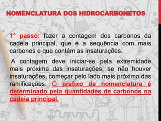 NOMENCLATURA DOS HIDROCARBONETOS
1° passo: fazer a contagem dos carbonos da
cadeia principal, que é a sequência com mais
carbonos e que contém as insaturações.
A contagem deve iniciar-se pela extremidade
mais próxima das insaturações; se não houver
insaturações, começar pelo lado mais próximo das
ramificações. O prefixo da nomenclatura é
determinado pela quantidades de carbonos na
cadeia principal.
 