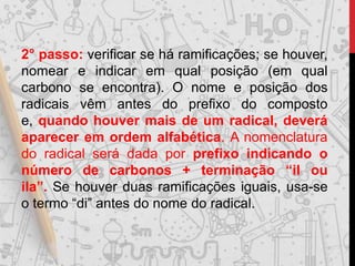 2° passo: verificar se há ramificações; se houver,
nomear e indicar em qual posição (em qual
carbono se encontra). O nome e posição dos
radicais vêm antes do prefixo do composto
e, quando houver mais de um radical, deverá
aparecer em ordem alfabética. A nomenclatura
do radical será dada por prefixo indicando o
número de carbonos + terminação “il ou
ila”. Se houver duas ramificações iguais, usa-se
o termo “di” antes do nome do radical.
 