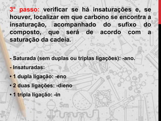 3° passo: verificar se há insaturações e, se
houver, localizar em que carbono se encontra a
insaturação, acompanhado do sufixo do
composto, que será de acordo com a
saturação da cadeia.
- Saturada (sem duplas ou triplas ligações): -ano.
- Insaturadas:
• 1 dupla ligação: -eno
• 2 duas ligações: -dieno
• 1 tripla ligação: -in
 