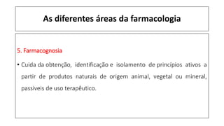 As diferentes áreas da farmacologia
5. Farmacognosia
• Cuida da obtenção, identificação e isolamento de princípios ativos a
partir de produtos naturais de origem animal, vegetal ou mineral,
passiveis de uso terapêutico.
 
