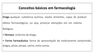 Conceitos básicos em farmacologia
Droga: qualquer substância química, exceto alimentos, capaz de produzir
efeitos farmacológicos, ou seja, provocar alterações em um sistema
Biológico;
• Fármaco: sinônimo de droga;
• Forma Farmacêutica: forma de apresentação do medicamento comprimido,
drágea, pílula, xarope, colírio, entre outros.
 
