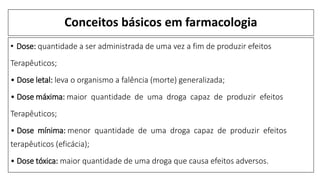 Conceitos básicos em farmacologia
• Dose: quantidade a ser administrada de uma vez a fim de produzir efeitos
Terapêuticos;
• Dose letal: leva o organismo a falência (morte) generalizada;
• Dose máxima: maior quantidade de uma droga capaz de produzir efeitos
Terapêuticos;
• Dose mínima: menor quantidade de uma droga capaz de produzir efeitos
terapêuticos (eficácia);
• Dose tóxica: maior quantidade de uma droga que causa efeitos adversos.
 