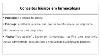 Conceitos básicos em farmacologia
• Posologia: é o estudo das doses;
• Pró-droga: substância química que precisa transformar-se no organismo
afim de tornar-se uma droga ativa;
• Placebo:“Vou agradar” , (latim) em farmacologia significa uma substância
inativa administrada para satisfazer a necessidade psicológica do paciente.
 