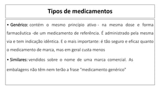 Tipos de medicamentos
• Genérico: contém o mesmo princípio ativo - na mesma dose e forma
farmacêutica -de um medicamento de referência. É administrado pela mesma
via e tem indicação idêntica. E o mais importante: é tão seguro e eficaz quanto
o medicamento de marca, mas em geral custa menos
• Similares: vendidos sobre o nome de uma marca comercial. As
embalagens não têm nem terão a frase "medicamento genérico”
 