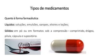 Tipos de medicamentos
Quanto à forma farmacêutica
Líquidos: soluções, emulsões, xaropes, elixires e loções;
Sólidos: em pó ou em formatos sob a compressão – comprimido, drágea,
pílula, cápsula e supositório.
 
