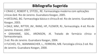 Bibliografia Sugerida
• CRAIG C, ROBERT E, STITZEL, RE. Farmacologia moderna com aplicações
cínicas.6ed. Rio de Janeiro. Guanabara Koogan, 2005.
• KATZUNG, BG. Farmacologia básica e clínica.8 ed. Rio de Janeiro. Guanabara
Koogan, 2003.
• DALE, MM., RITTER, JM., RANG, HP., FLOWER, RJ., farmacologia. 4 ed. Rio de
Janeiro. Elsevier, 2007.
• GRAHAME, SDG., ARONSON, JK. Tratado de farmácia clínica e
farmacoterapia.
3 ed. Rio de Janeiro. Guanabara Koogan, 2004.
• FUCHES, FD., WANNMACHER, L., FERREIRA, MB. Farcologia clínica.3 ed. Rio
de Janeiro. Guanabara Koogan, 2000.
 
