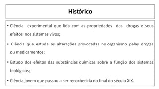 Histórico
• Ciência experimental que lida com as propriedades das drogas e seus
efeitos nos sistemas vivos;
• Ciência que estuda as alterações provocadas no organismo pelas drogas
ou medicamentos;
• Estudo dos efeitos das substâncias químicas sobre a função dos sistemas
biológicos;
• Ciência jovem que passou a ser reconhecida no final do século XIX.
 