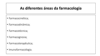 As diferentes áreas da farmacologia
• Farmacocinética;
• Farmacodinâmica;
• Farmacotécnica;
• Farmacognosia;
• Farmacoterapêutica;
• Imunofarmacologia.
 
