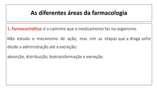 As diferentes áreas da farmacologia
1. Farmacocinética: é o caminho que o medicamento faz no organismo.
Não estuda o mecanismo de ação, mas sim as etapas que a droga sofre
desde a administração até a excreção:
absorção, distribuição, biotransformação e excreção.
 