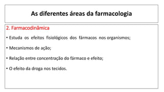 As diferentes áreas da farmacologia
2. Farmacodinâmica
• Estuda os efeitos fisiológicos dos fármacos nos organismos;
• Mecanismos de ação;
• Relação entre concentração do fármaco e efeito;
• O efeito da droga nos tecidos.
 