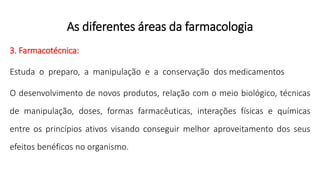 As diferentes áreas da farmacologia
3. Farmacotécnica:
Estuda o preparo, a manipulação e a conservação dos medicamentos
O desenvolvimento de novos produtos, relação com o meio biológico, técnicas
de manipulação, doses, formas farmacêuticas, interações físicas e químicas
entre os princípios ativos visando conseguir melhor aproveitamento dos seus
efeitos benéficos no organismo.
 