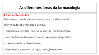 As diferentes áreas da farmacologia
4. Farmacoterapêutica
Refere-se ao uso de medicamentos para o tratamento das
enfermidades (Farmacologia Clínica);
• Terapêutica -envolve não só o uso de medicamentos,
como também outros meios para a prevenção, diagnóstico
e tratamento das enfermidades;
• Esses meios envolvem cirurgia, radiação e outros.
 