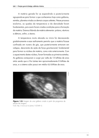 Aula 1 – Princípios gerais da Geologia, subdivisão e histórico
11
A matéria gerada foi se expandindo e posteriormente
agrupando-se para formar o que conhecemos hoje como galáxias,
estrelas, planetas e todos os demais corpos celestes. Nesse processo
evolutivo, as quedas da temperatura e da densidade foram
fundamentais, pois assim foram criadas condições para a formação
da matéria. Estamos falando de matéria elementar: prótons, nêutrons
e elétrons, enfim, o átomo.
A temperatura muito elevada no início foi decrescendo
gradativamente e esse resfriamento permitiu que a matéria ficasse
confinada em nuvens de gás, que posteriormente entraram em
colapso, decorrente da ação da força gravitacional, fundamental
para formar os núcleos de matéria, como visto anteriormente. Com
o aquecimento destes núcleos, foram formadas as primeiras estrelas.
As galáxias começaram a surgir por volta de 13 bilhões de anos
atrás sendo que a Via Láctea tem aproximadamente 8 bilhões de
anos, e o sistema solar possui em média 4,6 bilhões de anos.
Figura 1.5: Imagem de uma galáxia criada a partir de programas de
edição de imagens.
Fonte: http://www.sxc.hu/photo/1323481 ()
Hidden
 