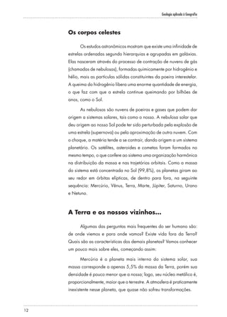 Geologia aplicada à Geografia
12
Os corpos celestes
Os estudos astronômicos mostram que existe uma infinidade de
estrelas ordenadas segundo hierarquias e agrupadas em galáxias.
Elas nasceram através do processo de contração de nuvens de gás
(chamadas de nebulosas), formadas quimicamente por hidrogênio e
hélio, mais as partículas sólidas constituintes da poeira interestelar.
A queima do hidrogênio libera uma enorme quantidade de energia,
o que faz com que a estrela continue queimando por bilhões de
anos, como o Sol.
As nebulosas são nuvens de poeiras e gases que podem dar
origem a sistemas solares, tais como o nosso. A nebulosa solar que
deu origem ao nosso Sol pode ter sido perturbada pela explosão de
uma estrela (supernova) ou pela aproximação de outra nuvem. Com
o choque, a matéria tende a se contrair, dando origem a um sistema
planetário. Os satélites, asteroides e cometas foram formados no
mesmo tempo, o que confere ao sistema uma organização harmônica
na distribuição da massa e nas trajetórias orbitais. Como a massa
do sistema está concentrada no Sol (99,8%), os planetas giram ao
seu redor em órbitas elípticas, de dentro para fora, na seguinte
sequência: Mercúrio, Vênus, Terra, Marte, Júpiter, Saturno, Urano
e Netuno.
A Terra e os nossos vizinhos...
Algumas das perguntas mais frequentes do ser humano são:
de onde viemos e para onde vamos? Existe vida fora da Terra?
Quais são as características dos demais planetas? Vamos conhecer
um pouco mais sobre eles, começando assim:
Mercúrio é o planeta mais interno do sistema solar, sua
massa corresponde a apenas 5,5% da massa da Terra, porém sua
densidade é pouco menor que a nossa; logo, seu núcleo metálico é,
proporcionalmente, maior que o terrestre. A atmosfera é praticamente
inexistente nesse planeta, que quase não sofreu transformações.
 