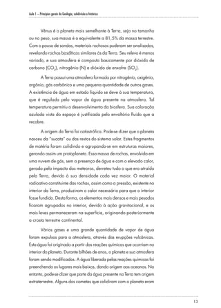 Aula 1 – Princípios gerais da Geologia, subdivisão e histórico
13
Vênus é o planeta mais semelhante à Terra, seja no tamanho
ou no peso, sua massa é o equivalente a 81,5% da massa terrestre.
Com o pouso de sondas, materiais rochosos puderam ser analisados,
revelando rochas basálticas similares às da Terra. Seu relevo é menos
variado, e sua atmosfera é composta basicamente por dióxido de
carbono (CO2
), nitrogênio (N) e dióxido de enxofre (SO2
).
A Terra possui uma atmosfera formada por nitrogênio, oxigênio,
argônio, gás carbônico e uma pequena quantidade de outros gases.
A existência de água em estado líquido se deve à sua temperatura,
que é regulada pelo vapor de água presente na atmosfera. Tal
temperatura permitiu o desenvolvimento da biosfera. Sua coloração
azulada vista do espaço é justificada pelo envoltório fluido que a
recobre.
A origem da Terra foi catastrófica. Pode-se dizer que o planeta
nasceu da “sucata” ou dos restos do sistema solar. Estes fragmentos
de matéria foram colidindo e agrupando-se em estruturas maiores,
gerando assim um protoplaneta. Essa massa de rochas, envolvida em
uma nuvem de gás, sem a presença de água e com o elevado calor,
gerado pelo impacto dos meteoros, derreteu tudo o que era atraído
pela Terra, devido à sua densidade cada vez maior. O material
radioativo constituinte das rochas, assim como a pressão, existente no
interior da Terra, produziram o calor necessário para que o interior
fosse fundido. Desta forma, os elementos mais densos e mais pesados
ficaram agrupados no interior, devido à ação gravitacional, e os
mais leves permaneceram na superfície, originando posteriormente
a crosta terrestre continental.
Vários gases e uma grande quantidade de vapor de água
foram expulsos para a atmosfera, através das erupções vulcânicas.
Esta água foi originada a partir das reações químicas que ocorriam no
interior do planeta. Durante bilhões de anos, o planeta e sua atmosfera
foram sendo modificados. A água liberada pelas reações químicas foi
preenchendo os lugares mais baixos, dando origem aos oceanos. No
entanto, pode-se dizer que parte da água presente na Terra tem origem
extraterrestre. Alguns dos cometas que colidiram com o planeta eram
 