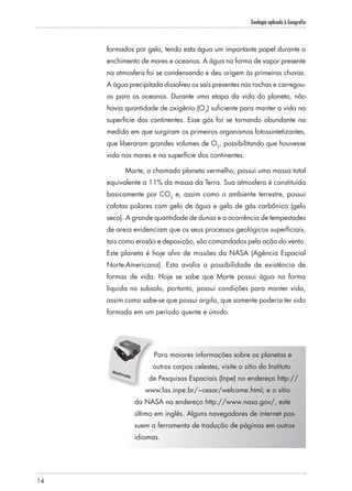 Geologia aplicada à Geografia
14
formados por gelo, tendo esta água um importante papel durante o
enchimento de mares e oceanos. A água na forma de vapor presente
na atmosfera foi se condensando e deu origem às primeiras chuvas.
A água precipitada dissolveu os sais presentes nas rochas e carregou-
os para os oceanos. Durante uma etapa da vida do planeta, não
havia quantidade de oxigênio (O2
) suficiente para manter a vida na
superfície dos continentes. Esse gás foi se tornando abundante na
medida em que surgiram os primeiros organismos fotossintetizantes,
que liberaram grandes volumes de O2
, possibilitando que houvesse
vida nos mares e na superfície dos continentes.
Marte, o chamado planeta vermelho, possui uma massa total
equivalente a 11% da massa da Terra. Sua atmosfera é constituída
basicamente por CO2
e, assim como o ambiente terrestre, possui
calotas polares com gelo de água e gelo de gás carbônico (gelo
seco). A grande quantidade de dunas e a ocorrência de tempestades
de areia evidenciam que os seus processos geológicos superficiais,
tais como erosão e deposição, são comandados pela ação do vento.
Este planeta é hoje alvo de missões da NASA (Agência Espacial
Norte-Americana). Esta avalia a possibilidade de existência de
formas de vida. Hoje se sabe que Marte possui água na forma
líquida no subsolo, portanto, possui condições para manter vida,
assim como sabe-se que possui argila, que somente poderia ter sido
formada em um período quente e úmido.
Para maiores informações sobre os planetas e
outros corpos celestes, visite o sítio do Instituto
de Pesquisas Espaciais (Inpe) no endereço http://
www.las.inpe.br/~cesar/welcome.html; e o sítio
da NASA no endereço http://www.nasa.gov/, este
último em inglês. Alguns navegadores de internet pos-
suem a ferramenta de tradução de páginas em outros
idiomas.
 