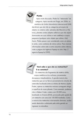 Geologia aplicada à Geografia
16
Plutão
Após muita discussão, Plutão foi “rebaixado” de
categoria. Após reunião em Praga, em 2006, os
membros da União Astronômica Internacional (UAI)
decidiram que são três as categorias principais de
objetos no sistema solar: planetas (de Mercúrio a Ne-
tuno), planetas anões (objetos esféricos que não sejam
dominantes em suas órbitas e nem satélites) e corpos
pequenos (qualquer outro objeto que orbite o Sol).
Assim, Plutão passa a ser considerado como um plane-
ta anão, como centenas de vários outros. Para maiores
informações sobre este e outros assuntos sobre ciência,
visite a página da Agência Fapesp no sítio: http://
agencia.fapesp.br/5995.
Você sabe o que são os meteoritos?
E os cometas?
Os meteoritos são fragmentos de matéria sólida,
corpos metálicos e/ou rochosos, provenientes
de espaços interplanetários. A grande maioria dos
meteoritos que cai na Terra é proveniente do cinturão de
asteroides localizado entre as órbitas de Marte e Júpiter.
Porém, apenas os meteoritos maiores conseguem atingir
a superfície do nosso planeta. Como exemplo, podemos
citar a Meteor Crater, cratera com 50.000 anos,
localizada no Arizona (EUA), provocada pela queda de
um meteorito com cerca de 150.000 toneladas. Como
a maioria dos meteoritos é de tamanho diminuto, acaba
sendo destruída e volatizada pelo atrito gerado ao
ingressar na atmosfera.
 