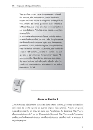 Aula 1 – Princípios gerais da Geologia, subdivisão e histórico
17
Você já olhou para o céu e viu uma estrela cadente?
Na verdade, elas são meteoros, estrias luminosas
visíveis em noites escuras e com pouca presença de nu-
vens. O ramo da ciência que estuda essas amostras é
a Meteorítica, que coleta amostras com mais facilidade
nas expedições na Antártica, onde eles se concentram
na superfície.
Já os cometas são concentrações de material gasoso,
matéria fundamental da nebulosa solar. Imagina-se que
eles foram formados durante o processo de acresção
planetária, só não puderam originar protoplanetas de-
vido à distância entre eles. Atualmente, são conhecidos
cerca de 750 cometas. A órbita dos cometas faz com
que eles se aproximem da Terra em intervalos de 75
anos, em média. Quando isso acontece, seus gases
são vaporizados e ionizados pela radiação solar, fa-
zendo com que uma cauda seja apontada em sentido
contrário ao do Sol.
Atende ao Objetivo 2
2. Os meteoritos, popularmente conhecidos como estrelas cadentes, podem ser considerados
como resto da sucata espacial da qual se originou nosso planeta. Pesquise um pouco
mais sobre meteoritos em sítios, tais como o do Planetário do Rio de Janeiro (http://www.
planetariodorio.com.br/) ou do Observatório Nacional (http://www.on.br/conteudo/
modelo.php?endereco=divulgacao_cientifica/divulgacao_cientifica.html), e responda à
seguinte pergunta:
 