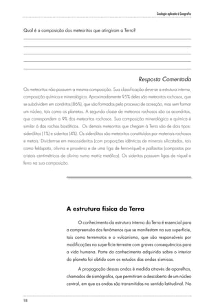 Geologia aplicada à Geografia
18
Qual é a composição dos meteoritos que atingiram a Terra?
Resposta Comentada
Os meteoritos não possuem a mesma composição. Sua classificação deve-se a estrutura interna,
composição química e mineralógica. Aproximadamente 95% deles são meteoritos rochosos, que
se subdividem em condritos (86%), que são formados pelo processo de acresção, mas sem formar
um núcleo, tais como os planetas. A segunda classe de meteoros rochosos são os acondritos,
que correspondem a 9% dos meteoritos rochosos. Sua composição mineralógica e química é
similar à das rochas basálticas. Os demais meteoritos que chegam à Terra são de dois tipos:
siderólitos (1%) e sideritos (4%). Os siderólitos são meteoritos constituídos por materiais rochosos
e metais. Dividem-se em mesossideritos (com proporções idênticas de minerais silicatados, tais
como feldspato, olivina e piroxênio e de uma liga de ferro-níquel) e pallasitos (compostos por
cristais centimétricos de olivina numa matriz metálica). Os sideritos possuem ligas de níquel e
ferro na sua composição.
A estrutura física da Terra
O conhecimento da estrutura interna da Terra é essencial para
a compreensão dos fenômenos que se manifestam na sua superfície,
tais como terremotos e o vulcanismo, que são responsáveis por
modificações na superfície terrestre com graves consequências para
a vida humana. Parte do conhecimento adquirido sobre o interior
do planeta foi obtido com os estudos das ondas sísmicas.
A propagação dessas ondas é medida através de aparelhos,
chamados de sismógrafos, que permitiram a descoberta de um núcleo
central, em que as ondas são transmitidas no sentido latitudinal. No
 