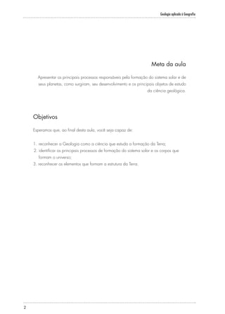 Geologia aplicada à Geografia
2
Meta da aula
Apresentar os principais processos responsáveis pela formação do sistema solar e de
seus planetas, como surgiram, seu desenvolvimento e os principais objetos de estudo
da ciência geológica.
Objetivos
Esperamos que, ao final desta aula, você seja capaz de:
1.	reconhecer a Geologia como a ciência que estuda a formação da Terra;
2.	identificar os principais processos de formação do sistema solar e os corpos que
formam o universo;
3. reconhecer os elementos que formam a estrutura da Terra.
 