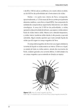 Geologia aplicada à Geografia
22
ir de 80 a 100 km sob as cordilheiras. Já o manto inferior é sólido,
vai de 650 km de profundidade até o limite externo do núcleo.
Núcleo – é a parte mais interna da Terra, corresponde,
aproximadamente, a 1/3 da massa da Terra e contém principalmente
elementos metálicos, como ferro e níquel (98%). Sua composição foi
estabelecida comparando-se experimentos laboratoriais com dados
sismológicos. A cerca de 5.100 km de profundidade, o núcleo
apresenta a descontinuidade de Lehmann, que separa o núcleo exterior
fluido do núcleo interior sólido. Mesmo com a elevada temperatura,
o núcleo interior mantém-se sólido devido à alta pressão a que está
submetido. Alguns estudos apontam que é esta camada líquida do
núcleo que dá origem ao campo magnético da Terra.
O campo eletromagnético da Terra tem sua origem atrelada às
correntes do líquido no núcleo exterior ao interior. O ferro e o níquel,
no estado de fusão no núcleo exterior, através dos movimentos do
fluido, acabam gerando uma corrente elétrica. A eletricidade cria
um campo magnético que se estende em direção ao espaço.
Figura 1.7: Linhas do campo magnético da Terra.
Fonte: http://mundoeducacao.uol.com.br/fisica/campo-magnetico-terrestre.htm
 