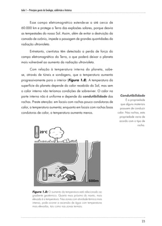 Aula 1 – Princípios gerais da Geologia, subdivisão e histórico
23
Esse campo eletromagnético estende-se a até cerca de
60.000 km e protege a Terra das explosões solares, porque desvia
as tempestades do nosso Sol. Assim, além de evitar a destruição da
camada de ozônio, impede a passagem de grandes quantidades da
radiação ultravioleta.
Entretanto, cientistas têm detectado a perda de força do
campo eletromagnético da Terra, o que poderá deixar o planeta
mais vulnerável ao aumento da radiação ultravioleta.
Com relação à temperatura interna do planeta, sabe-
se, através de túneis e sondagens, que a temperatura aumenta
progressivamente para o interior (Figura 1.8). A temperatura da
superfície do planeta depende do calor recebido do Sol, mas sem
o calor interno não teríamos condições de sobreviver. O calor na
parte interna não é uniforme e depende da condutibilidade das
rochas. Preste atenção: em locais com rochas pouco condutoras de
calor, a temperatura aumenta; enquanto em locais com rochas boas
condutoras de calor, a temperatura aumenta menos.
Figura 1.8: O aumento da temperatura está relacionado ao
gradiente geotérmico. Quanto mais próximo do manto, mais
elevada é a temperatura. Nas zonas com atividade térmica mais
intensa, pode ocorrer a ascensão de água com temperaturas
mais elevadas, tais como nas zonas termais.
Condutibilidade
É a propriedade
que alguns materiais
possuem de conduzir
calor. Nas rochas, esta
propriedade varia de
acordo com o tipo de
rocha.
 